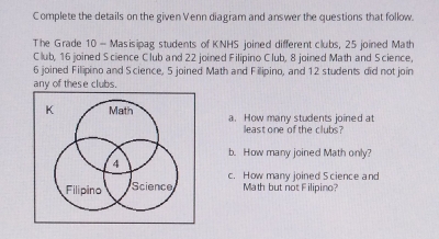 Complete the details on the given Venn diagram and answer the questions that follow.
The Grade 10 - Masisipag students of KNHS  joined different clubs, 25 joined Math
Club, 16 joined Science Club and 22 joined Filipino Club, 8 joined Math and Science,
6 joined Filipino and Science, 5 joined Math and Filipino, and 12 students did not join
any of these clubs.
a.   How many students joined at
leastone of the clubs?
b   How many joined Math only?
c.   How many joined Science and
Math but not Filipino?