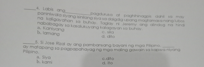 Labis ang
pagdurusa at paghihinagpis dahil sa may 
paniniwala siyang isinilang siya sa daigdia upang magtamasa nang lubos
na kaligayahan sa buhay. Taglay ni Jeremy ang alindog na hindi
nababagay sa kasalukuyang kalagayan sa buhay .
a. Kaniyang
b. lamang
c. sila
d. dito
_5. Si Jose Rizal ay ang pambansang bayani ng mga Pilipino.
ay matapang sa pagpapahayag ng mga maling gawain sa kapwa niyang
Pilipino.
a. Siya
c.dito
b. kami d. ito