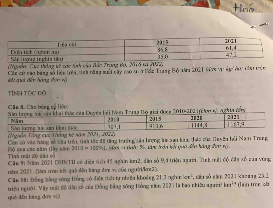 Hìná 
(Nguồn: Cục thống kê các tỉnh của Bắc Trung Bộ, 201
Căn cứ vào bảng số liệu trên, tinh năng suất cây cao su ở Bắc Trung Bộ năm 2021 (đơn vị: kg/ ha; làm tròn 
kết quả đến hàng đơn vị). 
TÍNH TÓC Độ 
Câu 8. Cho bảng số liệu: 
010-2021(Đơn vị: nghìn tấn) 
(Nguồn Tông cục Thống kê năm 
Căn cứ vào bảng số liệu trên, tính tốc độ tăng trưởng sản lượng hải sản khai thác của Duyên hải Nam Trung 
Bộ qua các năm (lầy năm 2010=100% ) ), (đơn vị tinh: %, làm tròn kết quả đến hàng đơn vị). 
Tinh mật độ dân số 
Câu 9: Năm 2021 DHNTB có diện tích 45 nghìn km2, dân số 9,4 triệu người. Tính mật độ dân số của vùng 
năm 2021. (làm tròn kết quá đến hàng đơn vị của người/ km2). 
Câu 10: Đồng bằng sống Hồng có diện tích tự nhiên khoảng 21, 3 nghin km^2 , dân số năm 2021 khoảng 23,2 
triệu người. Vậy mật độ dân số của Đồng bằng sông Hồng năm 2021 là bao nhiêu người/ km^2 ? (làm tròn kết 
quả đến hàng đơn vị)