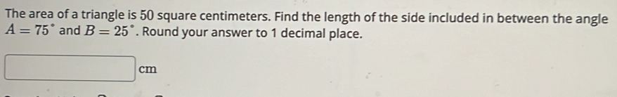 The area of a triangle is 50 square centimeters. Find the length of the side included in between the angle
A=75° and B=25°. Round your answer to 1 decimal place.
□ cm