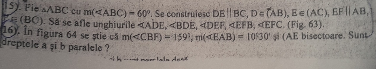 15). Fie △ ABC cu m( . Se construiesc DEparallel BC, D∈ (AB), E∈ (AC), EF||AB,
F_f∈ (BC). Să se afle unghiurile , , , , . (Fig. 63). 
16). În figura 64 se știe că m( , m(∠ EAB)=10°30 (AE bisectoare. Sunt 
dreptele a şi b paralele ?