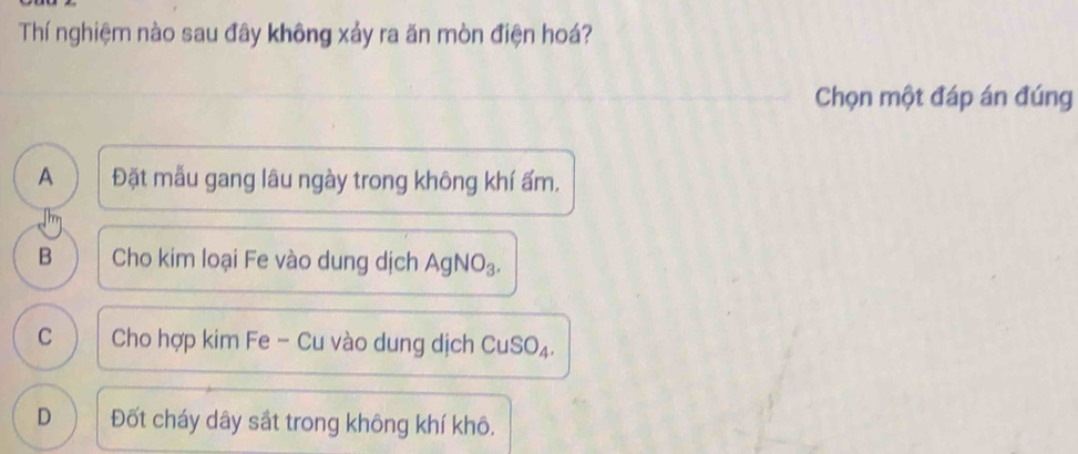 Thí nghiệm nào sau đây không xảy ra ăn mòn điện hoá?
Chọn một đáp án đúng
A Đặt mẫu gang lâu ngày trong không khí ẩm.
B Cho kim loại Fe vào dung dịch AgNO₃.
C Cho hợp kim Fe - Cu vào dung dịch CuSO₄.
D Đốt cháy dây sắt trong không khí khô.