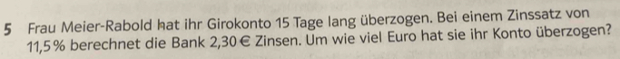 Frau Meier-Rabold hat ihr Girokonto 15 Tage lang überzogen. Bei einem Zinssatz von
11,5% berechnet die Bank 2,30€ Zinsen. Um wie viel Euro hat sie ihr Konto überzogen?