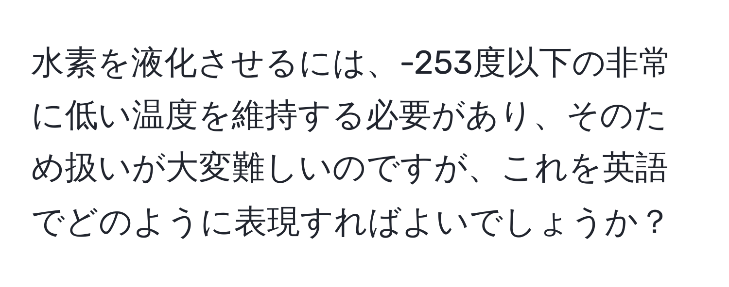 水素を液化させるには、-253度以下の非常に低い温度を維持する必要があり、そのため扱いが大変難しいのですが、これを英語でどのように表現すればよいでしょうか？