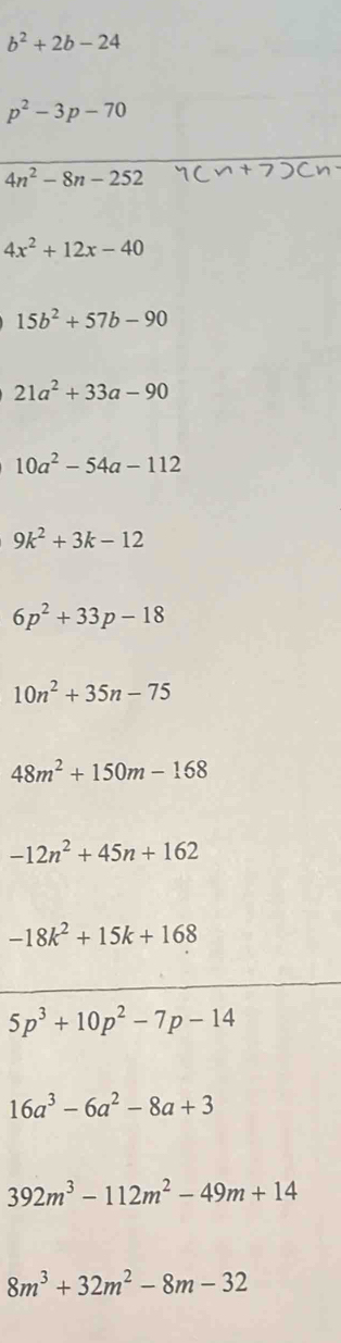 b^2+2b-24
p^2-3p-70
4n^2-8n-252
4x^2+12x-40
15b^2+57b-90
21a^2+33a-90
10a^2-54a-112
9k^2+3k-12
6p^2+33p-18
10n^2+35n-75
48m^2+150m-168
-12n^2+45n+162
-18k^2+15k+168
5p^3+10p^2-7p-14
16a^3-6a^2-8a+3
392m^3-112m^2-49m+14
8m^3+32m^2-8m-32