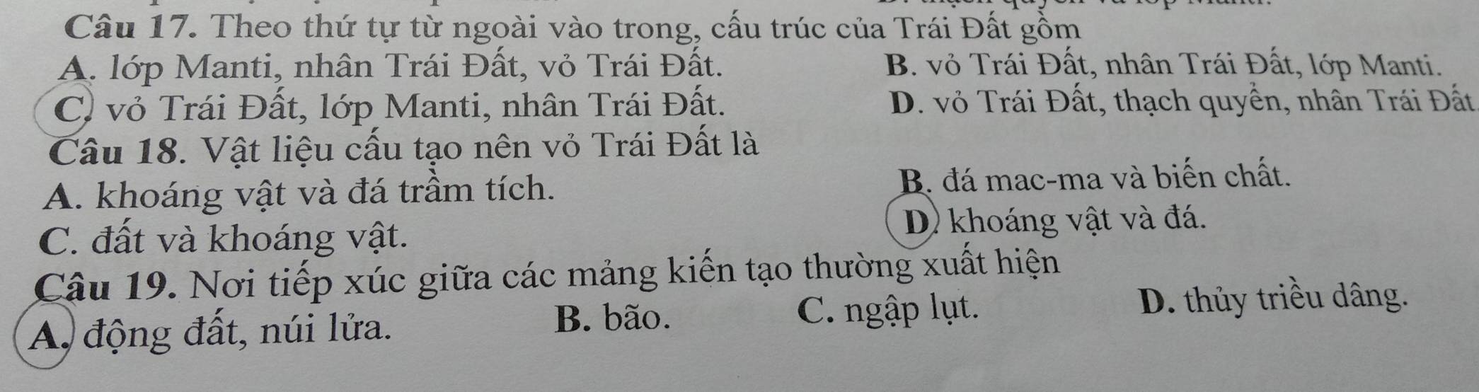 Theo thứ tự từ ngoài vào trong, cấu trúc của Trái Đất gồm
A. lớp Manti, nhân Trái Đất, vỏ Trái Đất. B. vỏ Trái Đất, nhân Trái Đất, lớp Manti.
C) vỏ Trái Đất, lớp Manti, nhân Trái Đất. D. vỏ Trái Đất, thạch quyển, nhân Trái Đất
Cầu 18. Vật liệu cấu tạo nên vỏ Trái Đất là
A. khoáng vật và đá trầm tích. B. đá mac-ma và biến chất.
C. đất và khoáng vật.
D) khoáng vật và đá.
Câu 19. Nơi tiếp xúc giữa các mảng kiến tạo thường xuất hiện
A, động đất, núi lửa.
B. bão. C. ngập lụt. D. thủy triều dâng.