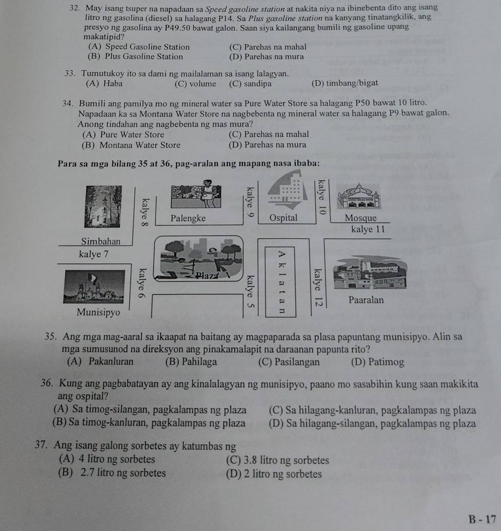 May isang tsuper na napadaan sa Speed gasoline station at nakita niya na ibinebenta dito ang isang
litro ng gasolina (diesel) sa halagang P14. Sa Plus gasoline station na kanyang tinatangkilik, ang
presyo ng gasolina ay P49.50 bawat galon. Saan siya kailangang bumili ng gasoline upang
makatipid?
(A) Speed Gasoline Station (C) Parehas na mahal
(B) Plus Gasoline Station (D) Parehas na mura
33. Tumutukoy ito sa dami ng mailalaman sa isang lalagyan.
(A) Haba (C) volume (C) sandipa (D) timbang/bigat
34. Bumili ang pamilya mo ng mineral water sa Pure Water Store sa halagang P50 bawat 10 litro.
Napadaan ka sa Montana Water Store na nagbebenta ng mineral water sa halagang P9 bawat galon.
Anong tindahan ang nagbebenta ng mas mura?
(A) Pure Water Store (C) Parehas na mahal
(B) Montana Water Store (D) Parehas na mura
Pag mapang nasa ibaba:
35. Ang mga mag-aaral sa ikaapat na baitang ay magpaparada sa plasa papuntang munisipyo. Alin sa
mga sumusunod na direksyon ang pinakamalapit na daraanan papunta rito?
(A) Pakanluran (B) Pahilaga (C) Pasilangan (D) Patimog
36. Kung ang pagbabatayan ay ang kinalalagyan ng munisipyo, paano mo sasabihin kung saan makikita
ang ospital?
(A) Sa timog-silangan, pagkalampas ng plaza (C) Sa hilagang-kanluran, pagkalampas ng plaza
(B) Sa timog-kanluran, pagkalampas ng plaza (D) Sa hilagang-silangan, pagkalampas ng plaza
37. Ang isang galong sorbetes ay katumbas ng
(A) 4 litro ng sorbetes (C) 3.8 litro ng sorbetes
(B) 2.7 litro ng sorbetes (D) 2 litro ng sorbetes
B - 17