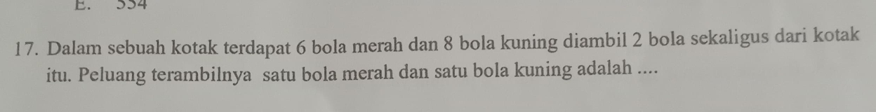 554
17. Dalam sebuah kotak terdapat 6 bola merah dan 8 bola kuning diambil 2 bola sekaligus dari kotak 
itu. Peluang terambilnya satu bola merah dan satu bola kuning adalah ....