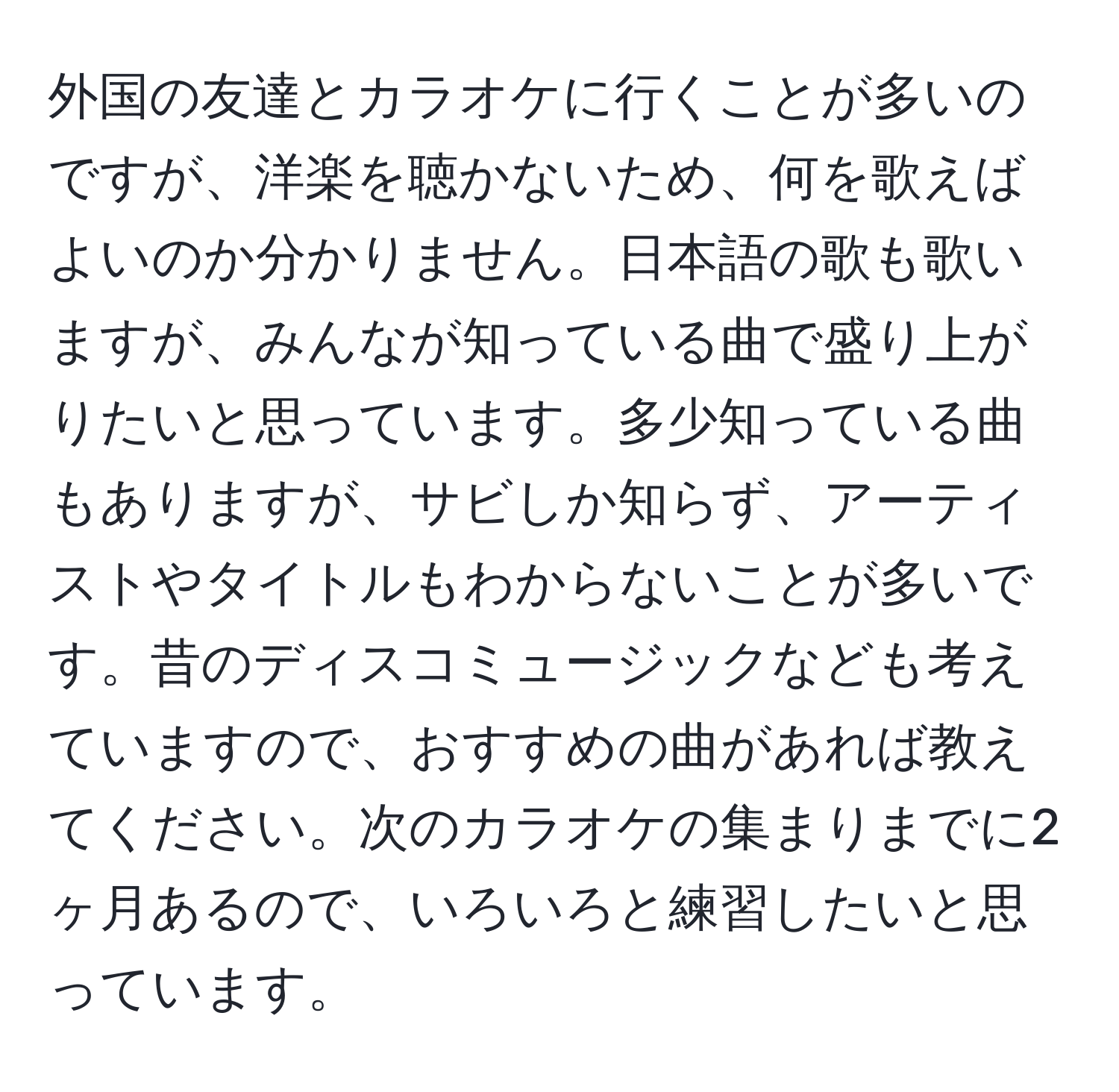 外国の友達とカラオケに行くことが多いのですが、洋楽を聴かないため、何を歌えばよいのか分かりません。日本語の歌も歌いますが、みんなが知っている曲で盛り上がりたいと思っています。多少知っている曲もありますが、サビしか知らず、アーティストやタイトルもわからないことが多いです。昔のディスコミュージックなども考えていますので、おすすめの曲があれば教えてください。次のカラオケの集まりまでに2ヶ月あるので、いろいろと練習したいと思っています。