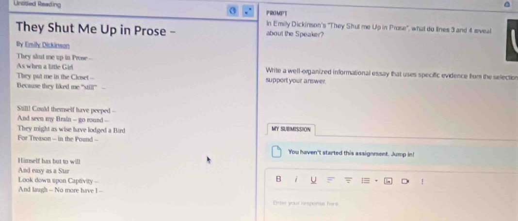 Untitled Reading PROMPT 
In Emily Dickinson's "They Shut me Up in Prose", what do lines 3 and 4 æveal 
They Shut Me Up in Prose - about the Speaker? 
By Emily Dickinson 
They slut me up in Prose-- 
As when a little Girl Write a well-organized informational essay that uses specific evidence from the selection 
They put me in the Closet- support your answer. 
Because they liked me ''still'' 
Still! Could themself have peeped -- 
And seen my Brain - go round -- 
They might as wise have lodged a Bird MY SUBMISSION 
For Treason - in the Pound -- 
You haven't started this assignment. Jump in! 
Himself has but to will 
And easy as a Star 1 
Look down upon Captivity - 
B i 
And laugh - No more have I - 
Enter your response hive