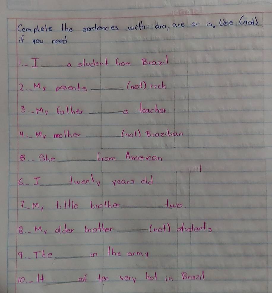 Complete the sentences with am, are or is, Use (nol) 
if you need 
1.- I_ a student fom Brazil 
2. My parents _(not) rich 
3.- My father _a teacher 
4. My mother _(not) Biazlian 
5. She _from American 
6. I_ Twenty years old 
7 My li He brother_ two. 
18. My older brother _(nol) students 
9. The _in The army 
10. I+_ of ten very hot in Brazi1