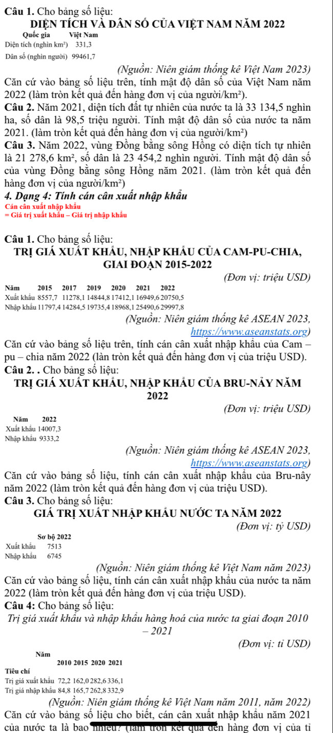 Cho bảng số liệu:
diện tích và dân số của việt nam năm 2022
Quốc gia Việt Nam
Diện tích (nghìn km²) 331,3
Dân số (nghìn người) 99461,7
(Nguồn: Niên giám thống kê Việt Nam 2023)
Căn cứ vào bảng số liệu trên, tính mật độ dân số của Việt Nam năm
2022 (làm tròn kết quả đến hàng đơn vị của người/k (m^2)
Câu 2. Năm 2021, diện tích đất tự nhiên của nước ta là 33 134,5 nghìn
ha, số dân là 98,5 triệu người. Tính mật độ dân số của nước ta năm
2021. (làm tròn kết quả đến hàng đơn vị của ngườii km^2)
Câu 3. Năm 2022, vùng Đồng bằng sông Hồng có diện tích tự nhiên
là 21 278,6km^2 *, số dân là 23 454,2 nghìn người. Tính mật độ dân số
của vùng Đồng bằng sông Hồng năm 2021. (làm tròn kết quả đến
hàng đơn vị của người/ /km^2)
4. Dạng 4: Tính cán cân xuất nhập khẩu
Cán cân xuất nhập khẩu
= Giá trị xuất khẩu - Giá trị nhập khẩu
Câu 1. Cho bảng số liệu:
TRị Giá XUÁT KhÁU, nhập khÂu Của CAM-PU-ChIa,
GIAI ĐOAN 2015-2022
(Đơn vị: triệu USD)
Năm 2015 2017 2019 2020 2021 2022
Xuất khẩu 8557,7 11278,1 14844,8 17412,1 16949,6 20750,5
Nhập khẩu 11797,4 14284,5 19735,4 18968,1 25490,6 29997,8
(Nguồn: Niên giám thống kê ASEAN 2023,
https://www.aseanstats.org)
Căn cứ vào bảng số liệu trên, tính cán cân xuất nhập khẩu của Cam -
pu - chia năm 2022 (làn tròn kết quả đến hàng đơn vị của triệu USD).
Câu 2. . Cho bảng số liệu:
trị giá xuất khảu, nhập khảu của bru-nảy năm
2022
(Đơn vị: triệu USD)
Năm 2022
Xuất khẩu 14007,3
Nhập khẩu 9333,2
(Nguồn: Niên giám thống kê ASEAN 2023,
https://www.aseanstats.org)
Căn cứ vào bảng số liệu, tính cán cân xuất nhập khẩu của Bru-nây
năm 2022 (làm tròn kết quả đến hàng đơn vị của triệu USD).
Câu 3. Cho bảng số liệu:
giá tRị xuất nhập khẩu nước ta năm 2022
(Đơn vị: tỷ USD)
Sơ bộ 2022
Xuất khẩu 7513
Nhập khẩu 6745
(Nguồn: Niên giám thống kê Việt Nam năm 2023)
Căn cứ vào bảng số liệu, tính cán cân xuất nhập khẩu của nước ta năm
2022 (làm tròn kết quả đến hàng đơn vị của triệu USD).
Câu 4: Cho bảng số liệu:
Trị giá xuất khẩu và nhập khẩu hàng hoá của nước ta giai đoạn 2010
- 2021
(Đơn vị: tỉ USD)
Năm
2010 2015 2020 2021
Tiêu chí
Trị giá xuất khẩu 72,2 162,0 282,6 336,1
Trị giá nhập khẩu 84,8 165,7 262,8 332,9
(Nguồn: Niên giám thống kê Việt Nam năm 2011, năm 2022)
Căn cứ vào bảng số liệu cho biết, cán cân xuất nhập khẩu năm 2021
của nước ta là bao nhiều? (làm tron kết qua đến hàng đơn vi của tiỉ