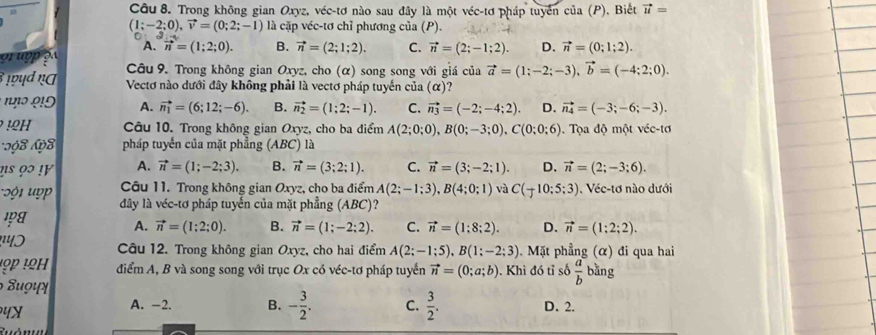 Trong không gian Oxyz, véc-tơ nào sau đây là một véc-tơ pháp tuyển của (P), Biết vector u=
(1;-2;0),vector v=(0;2;-1) là cặp véc-tơ chỉ phương của (P).
A. vector n=(1;2;0). B. vector n=(2;1;2). C. vector n=(2;-1;2). D. vector n=(0;1;2).
grupp p  Câu 9. Trong không gian Oxyz, cho (α) song song với giá của vector a=(1;-2;-3),vector b=(-4;2;0).
ɪd ụC Vectơ nào dưới đây không phải là vectơ pháp tuyến của (α)?
r1ɔ º!5 A. vector n_1=(6;12;-6). B. vector n_2=(1;2;-1). C. vector n_3=(-2;-4;2). D. vector n_4=(-3;-6;-3).! H Câu 10. Trong không gian Oxyz, cho ba điểm A(2;0;0),B(0;-3;0),C(0;0;6).  Tọa độ một véc-tơ
998 198 pháp tuyến của mặt phẳng (ABC) là
us 9 ! A. vector n=(1;-2;3). B. vector n=(3;2;1). C. vector n=(3;-2;1). D. vector n=(2;-3;6).
1  up Câu 11. Trong không gian Ox vz, cho ba điểm A(2;-1;3),B(4;0;1) và C(-10:5:3) Véc-tơ nào dưới
đdây là véc-tơ pháp tuyến của mặt phẳng (ABC)?
1A
A. vector n=(1:2:0). B. vector n=(1;-2;2). C. vector n=(1;8;2). D. vector n=(1:2;2).
Câu 12. Trong không gian Oxyz, cho hai điểm A(2;-1;5),B(1;-2;3).  Mặt phẳng (α) đi qua hai
điểm A, B và song song với trục Ox có véc-tơ pháp tuyển vector n=(0;a;b). Khi đó tỉ số  a/b  b ǎng
4X
A. -2. B. - 3/2 . C.  3/2 . D. 2.