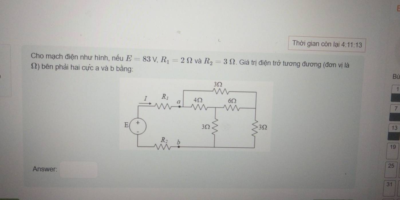 Thời gian còn lại 4:11:13
Cho mạch điện như hình, nếu E=83V,R_1=2Omega và R_2=3Omega. Giá trị điện trở tương đương (đơn vị là
Ω) bên phải hai cực a và b bằng:
Bù
1
7
13
19
Answer: □
25
31