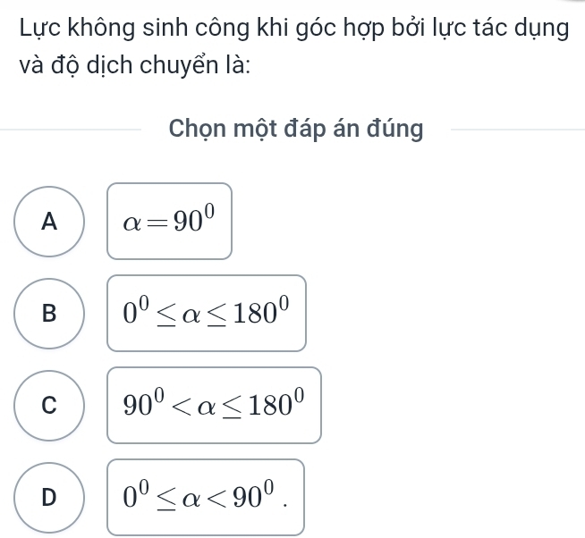 Lực không sinh công khi góc hợp bởi lực tác dụng
và độ dịch chuyển là:
Chọn một đáp án đúng
A alpha =90°
B 0°≤ alpha ≤ 180°
C 90°
D 0^0≤ alpha <90^0.