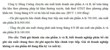 Công ty Hùng Cường chuyên sản xuất kinh doanh sản phẩm A và B, kế toán hàng 
tồn kho theo phương pháp kê khai thường xuyên, tinh thuể GTGT theo phương pháp 
khẩu trừ. Trong tháng 6/N có tài liệu kể toán như sau: (ĐVT: 1.000 đồng) 
- Chi phi nguyên liệu chinh dùng trực tiếp sản xuất sản phẩm A là 700.000, sản xuất 
sản phẩm B là 900.000. 
- Tổng chi phi sản xuất chung phát sinh trong tháng 6/N để sản xuất sản phẩm A và 
sản phẩm B là 160.000. 
Yêu cầu: Tính giá thành của sản phẩm A và B, biết đoanh nghiệp phân bố chi 
phi sản xuất chung theo chi phí nguyên liệu chính trực tiếp. Giả sử doanh nghiệp 
không có sản phẩm dở dang đầu kỳ và cuối kỳ.