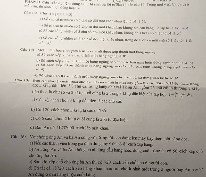 CJ3764367.
PHAN II. Câu trắc nghiệm đủng sai. Thí sinh trà lời từ câu 13 đến câu 16. Trong mỗi ý a), b), c), d) ở
mỗi câu, thí sinh chọn đúng hoặc sai.
Câu 13: Cho A= 1;2;3;4;5
a) Số các số tự nhiên có 5 chữ số đôi một khác nhau lập từ A là 5!.
b) Số các số tự nhiên có 5 chữ số đôi một khác nhau không bắt đầu bằng 12 lập từ A là 5!-3!
c) Số các số tự nhiên có 3 chữ số đôi một khác nhau, không chia hết cho 5 lập từ A là A_4^(2
d) Số các số tự nhiên có 3 chữ số đội một khác nhau, trong đó luôn có mặt chữ số 1 lập từ A là
A_5^3-A_4^3
Câu 14: Một nhóm học sinh gồm 4 nam và 4 nữ được xếp thành một hàng ngang
a) Số cách xếp vị trí 8 bạn thành một hàng ngang là 8!
b) Số cách xếp 8 bạn thành một hàng ngang sao cho các bạn nam luôn đứng cạnh nhau là 4!.5!
c) Số cách xếp 8 bạn thành một hàng ngang sao cho các bạn nam không đứng cạnh nhau là
4 A(_5)^4)
d) Số cách xếp 8 bạn thành một hàng ngang sao cho nam và nữ đứng xen kẽ là 4!.4!.
Câu 15: Bạn An cần lập mật khẩu cho Email của mình là một dãy gồm 8 kí tự đôi một khác nhau, trong
đó: 3 kí tự đầu tiên là 3 chữ cái trong bảng chữ cái Tiếng Anh gồm 26 chữ cái in thường, 3 kí tự
tiếp theo là chữ số và 2 kí tự cuối cùng là 2 trong 3 kí tự đặc biệt của tập hợp A= *;@; enclosecircle1.
a) Có A_(26)^3 cách chọn 3 kí tự đầu tiên là các chữ cái.
b) Có 120 cách chọn 3 kí tự là các chữ số.
c) Có 6 cách chọn 2 kí tự cuối cùng là 2 kí tự đặc biệt.
d) Bạn An có 11232000 cách lập mật khẩu.
Câu 16: Vợ chồng ông An và bà An cùng với 6 người con đang lên máy bay theo một hàng dọc.
a) Nếu các thành viên trong gia đình đứng tuỳ ý thì có 8! cách xếp hàng.
b) Nếu ông An và bà An không có ai đứng đầu hàng hoặc đứng cuối hàng thì có 56 cách xếp chỗ
cho ông bà An.
c) Sau khi xếp chỗ cho ông bà An thì có 720 cách xếp chỗ cho 6 người con.
d) Có tất cả 18720 cách xếp hàng khác nhau sao cho ít nhất một trong 2 người ông An hay bà
An đứng ở đầu hàng hoặc cuối hàng.