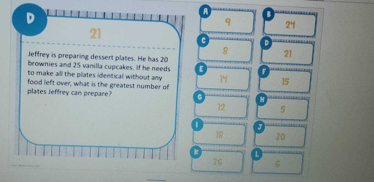 A 
B 
q
24
21
c 
D
8
Jeffrey is preparing dessert plates. He has 20
21
brownies and 25 vanilla cupcakes. If he needs E 
F 
to make all the plates identical without any
14
food left over, what is the greatest number of
15
plates Jeffrey can prepare? C H
12
5
1
J
18
30
k
L 
+T et+ Hos + 2os+ 2526 
36
6