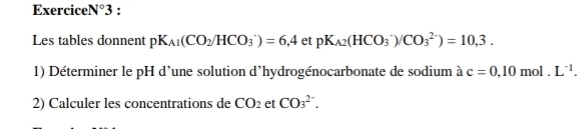 Exercice N°3 . 
Les tables donnent pK_A1(CO_2/HCO_3^(-)=6,4 et pK_A2)(HCO_3^(-)/CO_3^(2-))=10,3. 
1) Déterminer le pH d’une solution d'hydrogénocarbonate de sodium à c=0,10 mol. L^-1). 
2) Calculer les concentrations de CO_2 et CO_3^(2-).