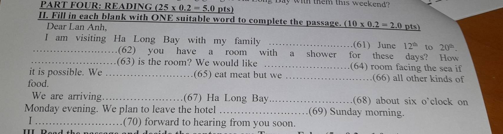 Bay with them this weekend? 
PART FOUR: READING (25* 0.2=5.0 pts) 
II. Fill in each blank with ONE suitable word to complete the passage. (10* 0.2=2.0 pts) 
Dear Lan Anh, 
_I am visiting Ha Long Bay with my family _(61) June 12^(th) to 20^(th). 
(62) you have a room with a shower for these days? How 
_(63) is the room? We would like _(64) room facing the sea if 
it is possible. We _(65) eat meat but we _(66) all other kinds of 
food. 
We are arriving _(67) Ha Long Bay_ (68) about six o’clock on 
Monday evening. We plan to leave the hotel _(69) Sunday morning. 
I _(70) forward to hearing from you soon. 
III Deed th e n e