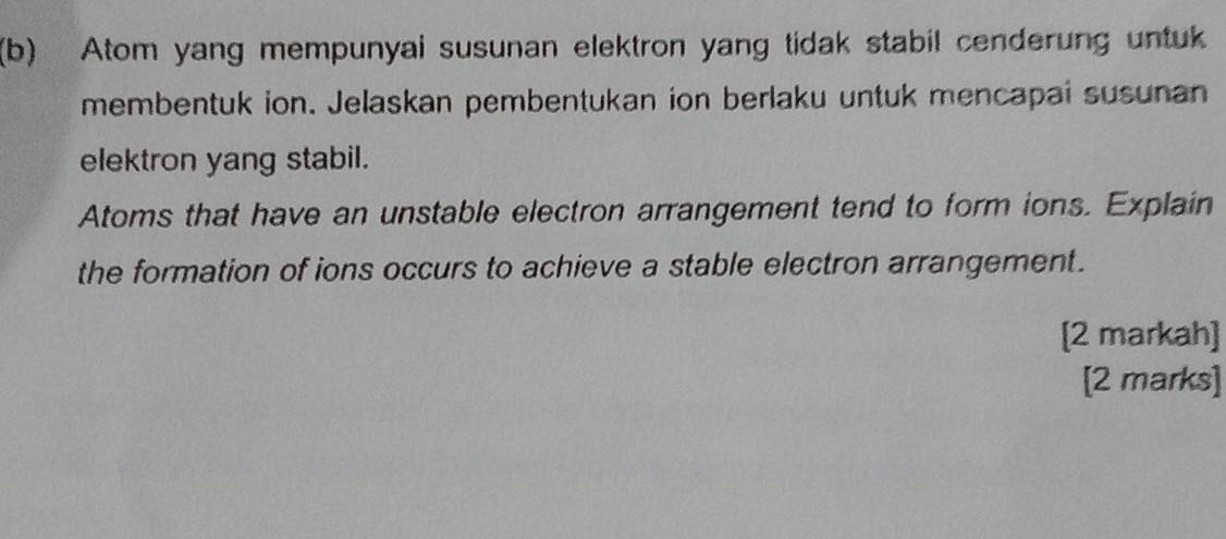 Atom yang mempunyai susunan elektron yang tidak stabil cenderung untuk 
membentuk ion. Jelaskan pembentukan ion berlaku untuk mencapai susunan 
elektron yang stabil. 
Atoms that have an unstable electron arrangement tend to form ions. Explain 
the formation of ions occurs to achieve a stable electron arrangement. 
[2 markah] 
[2 marks]