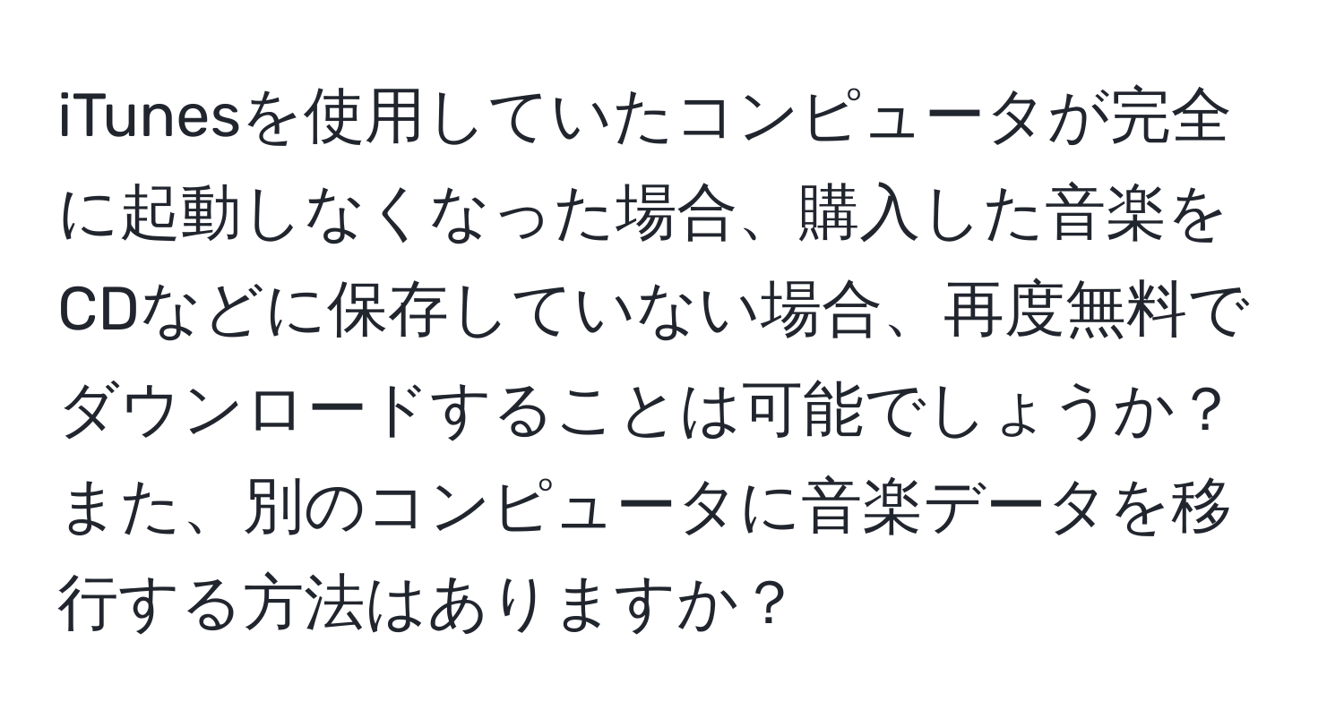 iTunesを使用していたコンピュータが完全に起動しなくなった場合、購入した音楽をCDなどに保存していない場合、再度無料でダウンロードすることは可能でしょうか？また、別のコンピュータに音楽データを移行する方法はありますか？