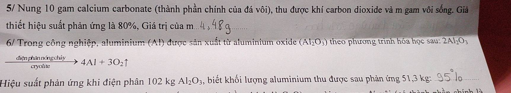 5/ Nung 10 gam calcium carbonate (thành phần chính của đá vôi), thu được khí carbon dioxide và m gam vôi sống. Giả 
thiết hiệu suất phản ứng là 80%, Giá trị của m_ 
6/ Trong công nghiệp, aluminium (Al) được sản xuất từ aluminium oxide (AI_2O_3) theo phương trình hóa học sau: 2Al_2O_3
 dienphannongchiy/cryolite to 4Al+3O_2uparrow
Hiệu suất phản ứng khi điện phân 102kgAl_2O_3 , biết khối lượng aluminium thu được sau phản ứng 51,3 kg :_