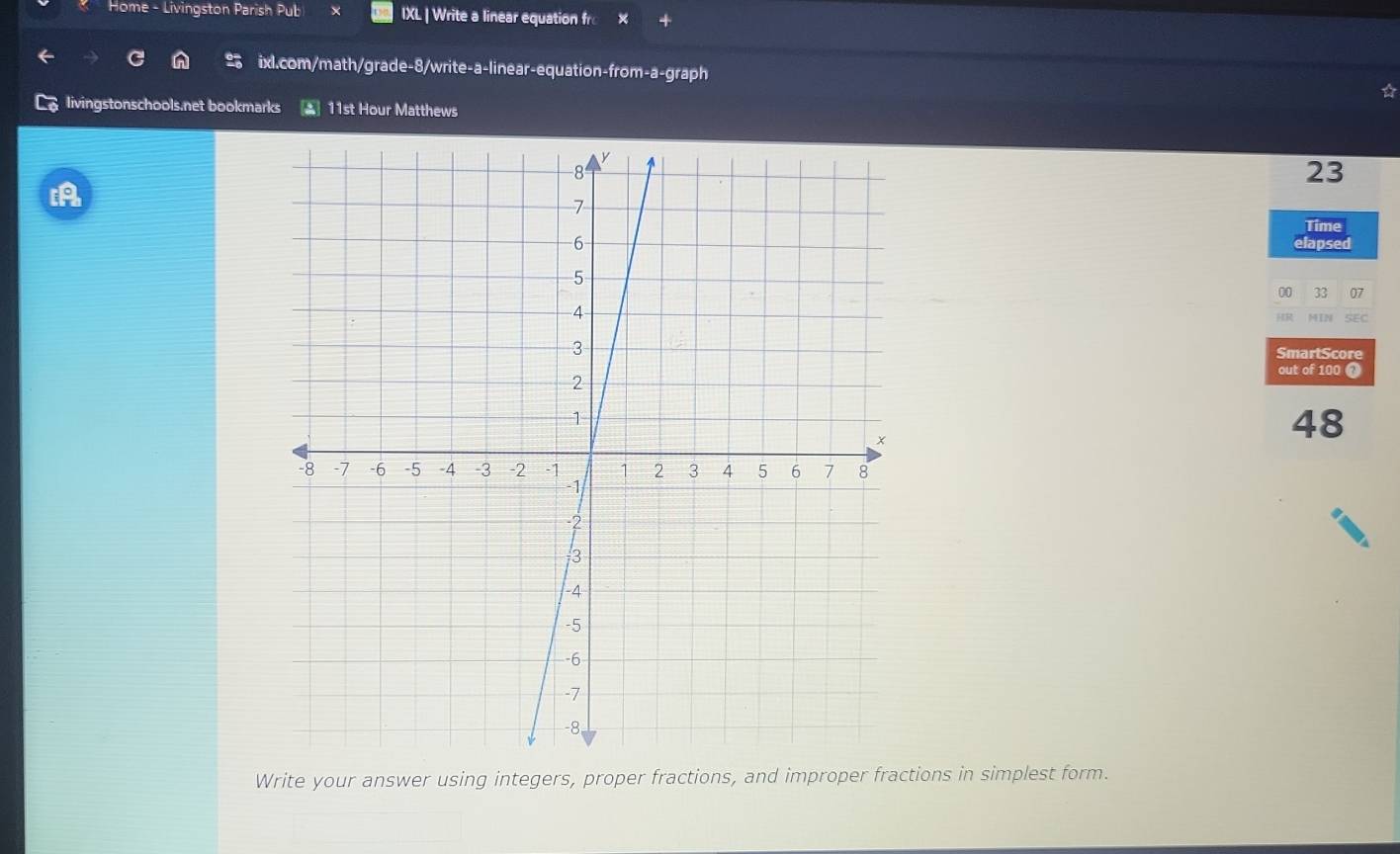 Home - Livingston Parish Pub IXL | Write a linear equation fro x 
ixl.com/math/grade-8/write-a-linear-equation-from-a-graph a 
livingstonschools.net bookmarks ▲ 11st Hour Matthews 
23 

Time 
lapsed 
00 33 07 
MIN SEC 
SmartScore 
out of 100 
48 
Write your answer using integers, proper fractions, and improper fractions in simplest form.