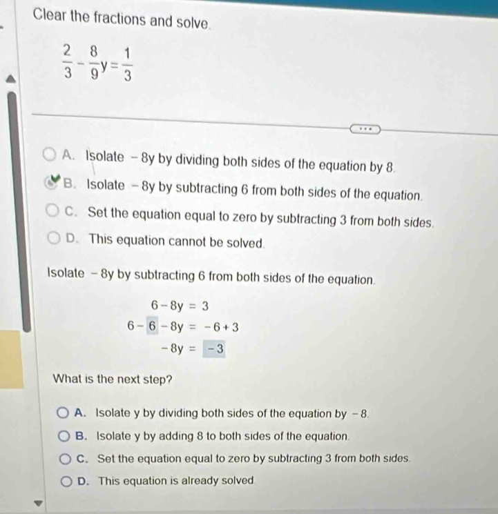 Clear the fractions and solve.
 2/3 - 8/9 y= 1/3 
A. Isolate - 8y by dividing both sides of the equation by 8.
B. Isolate - 8y by subtracting 6 from both sides of the equation.
C. Set the equation equal to zero by subtracting 3 from both sides.
D. This equation cannot be solved.
Isolate - 8y by subtracting 6 from both sides of the equation.
6-8y=3
6-6-8y=-6+3
-8y=-3
What is the next step?
A. Isolate y by dividing both sides of the equation by -8.
B. Isolate y by adding 8 to both sides of the equation.
C. Set the equation equal to zero by subtracting 3 from both sides.
D. This equation is already solved