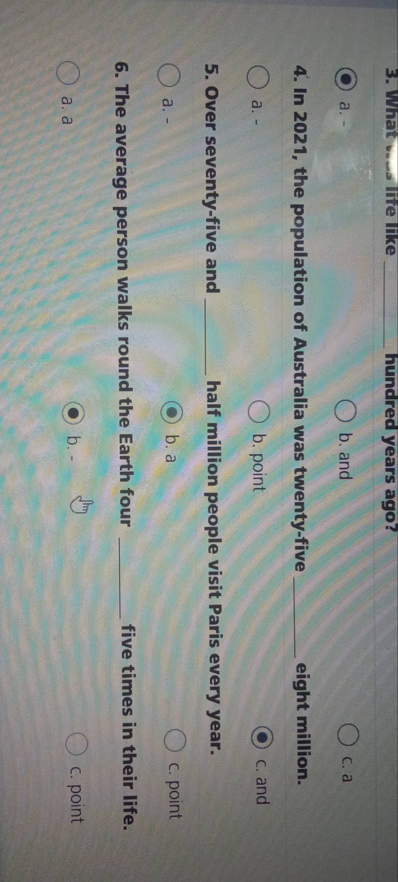 What was life like _hundred years ago?
a. - b. and c. a
4. In 2021, the population of Australia was twenty-five _eight million.
a. - b. point c. and
5. Over seventy-five and _half million people visit Paris every year.
a. - b. a c. point
6. The average person walks round the Earth four _five times in their life.
a.a
b. c. point