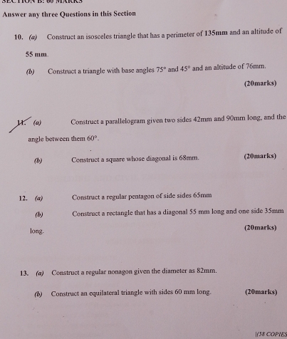 Answer any three Questions in this Section 
10. (a) Construct an isosceles triangle that has a perimeter of 135mm and an altitude of
55 mm. 
(b) Construct a triangle with base angles 75° and 45° and an altitude of 76mm. 
(20marks) 
11. (a) Construct a parallelogram given two sides 42mm and 90mm long, and the 
angle between them 60°. 
(b) Construct a square whose diagonal is 68mm. (20marks) 
12. (a) Construct a regular pentagon of side sides 65mm
(b) Construct a rectangle that has a diagonal 55 mm long and one side 35mm
long. (20marks) 
13. (a) Construct a regular nonagon given the diameter as 82mm. 
(b) Construct an equilateral triangle with sides 60 mm long. (20marks) 
(58 COPIE