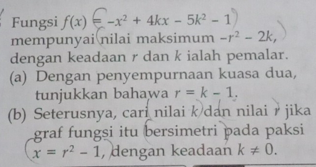 Fungsi f(x)=-x^2+4kx-5k^2-1
mempunyai nilai maksimum -r^2-2k, 
dengan keadaan r dan k ialah pemalar. 
(a) Dengan penyempurnaan kuasa dua, 
tunjukkan bahawa r=k-1. 
(b) Seterusnya, cari nilai k dan nilai r jika 
graf fungsi itu bersimetri þada paksi
x=r^2-1 , dengan keadaan k!= 0.