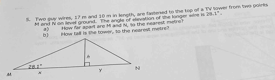 Two guy wires, 17 m and 10 m in length, are fastened to the top of a 28.1°. er from two points 
M and N on level ground. The angle of elevation of the longer wire is
a) How far apart are M and N, to the nearest metre?
b) How tall is the tower, to the nearest metre?