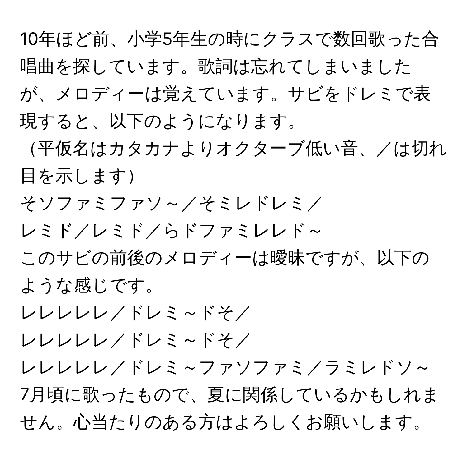 10年ほど前、小学5年生の時にクラスで数回歌った合唱曲を探しています。歌詞は忘れてしまいましたが、メロディーは覚えています。サビをドレミで表現すると、以下のようになります。  
平仮名はカタカナよりオクターブ低い音、／は切れ目を示します  
そソファミファソ～／そミレドレミ／  
レミド／レミド／らドファミレレド～  
このサビの前後のメロディーは曖昧ですが、以下のような感じです。    
レレレレレ／ドレミ～ドそ／  
レレレレレ／ドレミ～ドそ／  
レレレレレ／ドレミ～ファソファミ／ラミレドソ～  
7月頃に歌ったもので、夏に関係しているかもしれません。心当たりのある方はよろしくお願いします。