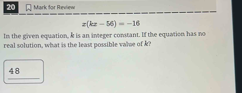 for Review
x(kx-56)=-16
In the given equation, k is an integer constant. If the equation has no 
real solution, what is the least possible value of k?
48
_