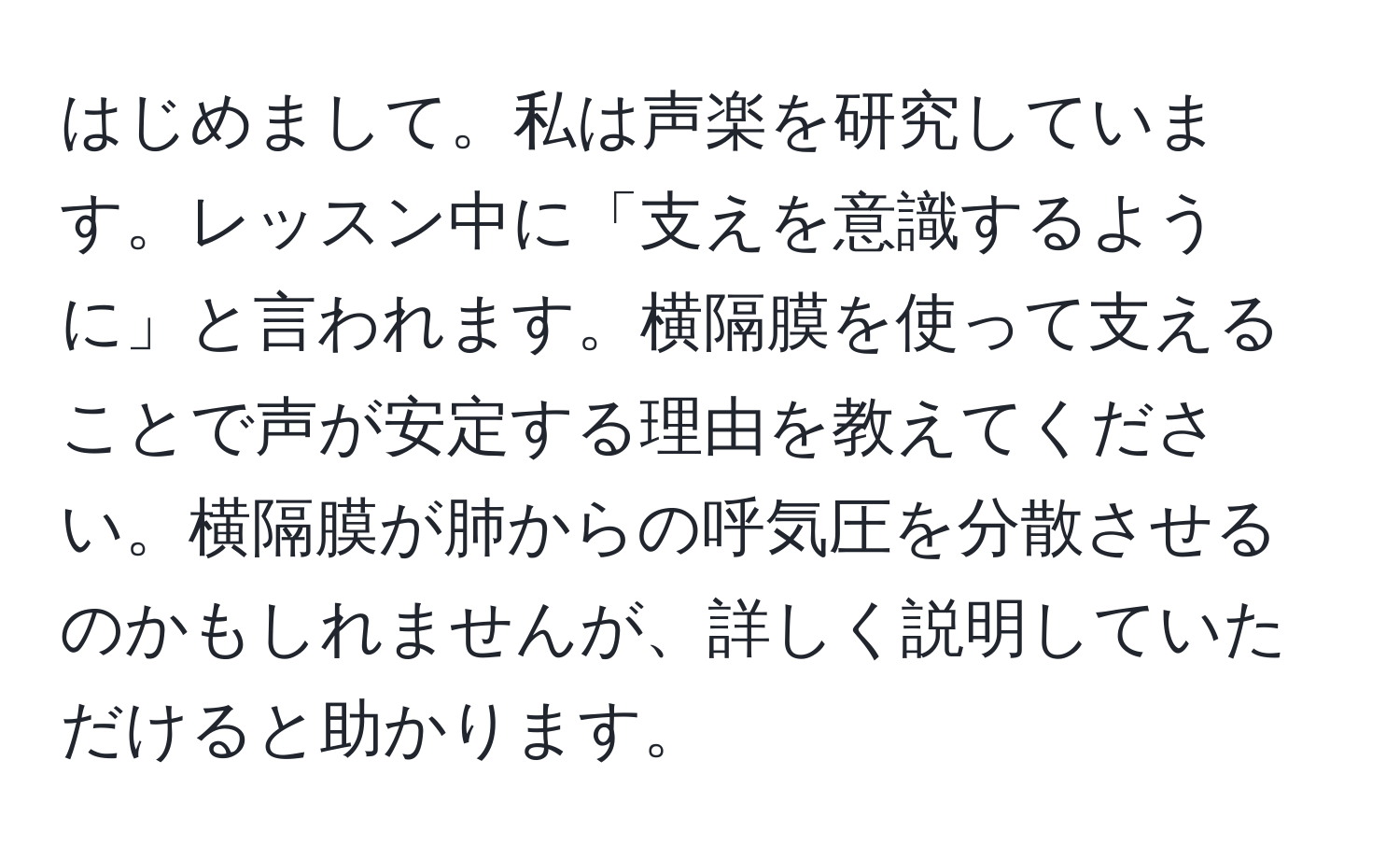 はじめまして。私は声楽を研究しています。レッスン中に「支えを意識するように」と言われます。横隔膜を使って支えることで声が安定する理由を教えてください。横隔膜が肺からの呼気圧を分散させるのかもしれませんが、詳しく説明していただけると助かります。