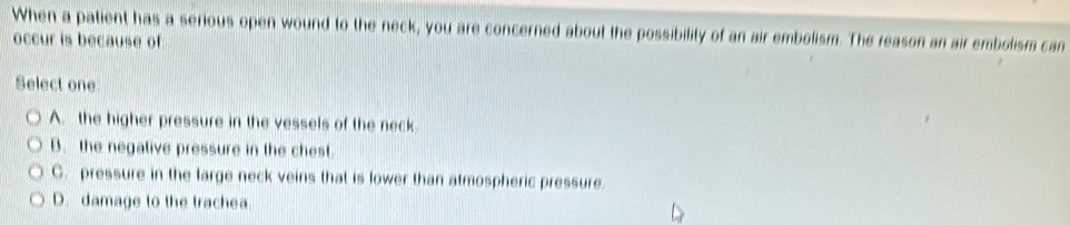 When a patient has a serious open wound to the neck, you are concerned about the possibifity of an air embolism. The reason an air embolism can
occur is because of
Select one
A. the higher pressure in the vessels of the neck
B. the negalive pressure in the chest.
C. pressure in the large neck veins that is lower than atmospheric pressure.
D. damage to the trachea