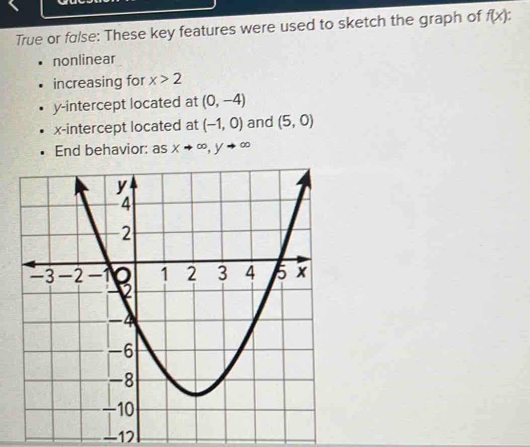 True or fɑlse: These key features were used to sketch the graph of f(x) a 
nonlinear 
increasing for x>2
y-intercept located at (0,-4)
x-intercept located at (-1,0) and (5,0)
End behavior: as xto ∈fty , yto ∈fty
-17