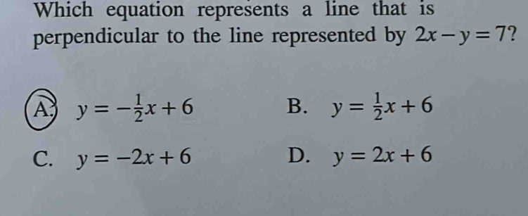 Which equation represents a line that is
perpendicular to the line represented by 2x-y=7 ?
A y=- 1/2 x+6
B. y= 1/2 x+6
C. y=-2x+6 D. y=2x+6