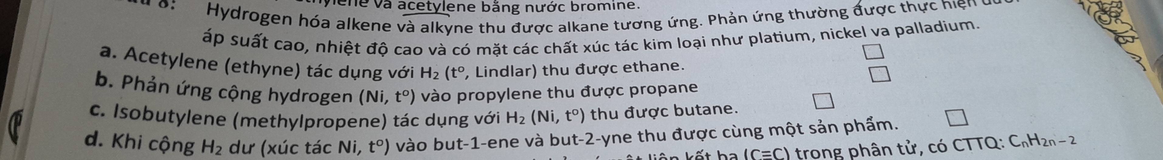 hene và acetylene bằng nước bromine.
Hydrogen hóa alkene và alkyne thu được alkane tương ứng. Phản ứng thường được thực hiện
áp suất cao, nhiệt độ cao và có mặt các chất xúc tác kim loại như platium, nickel va palladium.
a. Acetylene (ethyne) tác dụng với H_2(t° , Lindlar) thu được ethane.
b. Phản ứng cộng hydrogen (Ni,t°) vào propylene thu được propane
c. Isobutylene (methylpropene) tác dụng với H_2(Ni,t°) thu được butane.
d. Khi cộng H_2 dư (xúc tác Ni, t°) vào but -1 -ene và but -2 -yne thu được cùng một sản phẩm.
(Cequiv C) trong phân tử, có CTTQ: C_nH_2n-2