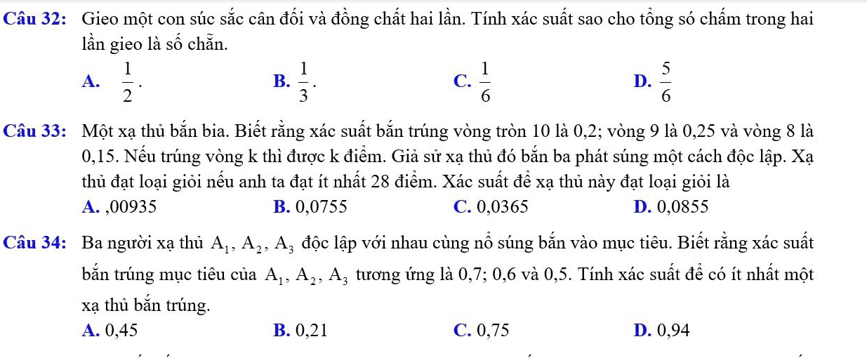 Gieo một con súc sắc cân đối và đồng chất hai lần. Tính xác suất sao cho tổng só chấm trong hai
lần gieo là số chẵn.
A.  1/2 .  1/3 .  1/6   5/6 
B.
C.
D.
Câu 33: Một xạ thủ bắn bia. Biết rằng xác suất bắn trúng vòng tròn 10 là 0, 2; vòng 9 là 0,25 và vòng 8 là
0,15. Nếu trúng vòng k thì được k điểm. Giả sử xạ thủ đó bắn ba phát súng một cách độc lập. Xạ
thủ đạt loại giỏi nếu anh ta đạt ít nhất 28 điểm. Xác suất để xạ thủ này đạt loại giỏi là
A. ,00935 B. 0,0755 C. 0,0365 D. 0,0855
Câu 34: Ba người xạ thủ A_1, A_2, A_3 độc lập với nhau cùng nổ súng bắn vào mục tiêu. Biết rằng xác suất
bắn trúng mục tiêu của A_1, A_2, A_3 tương ứng là 0, 7; 0, 6 và 0,5. Tính xác suất để có ít nhất một
xạ thủ bắn trúng.
A. 0,45 B. 0,21 C. 0,75 D. 0,94