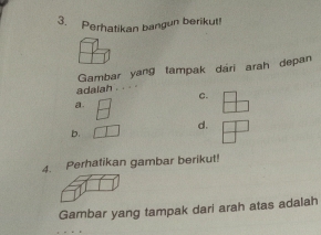 Perhatikan bangun berikut! 
Gambar yang tampak dari arah depan 
adalah 
C. 
a. 
d. 
b. 
4. Perhatikan gambar berikut! 
Gambar yang tampak dari arah atas adalah