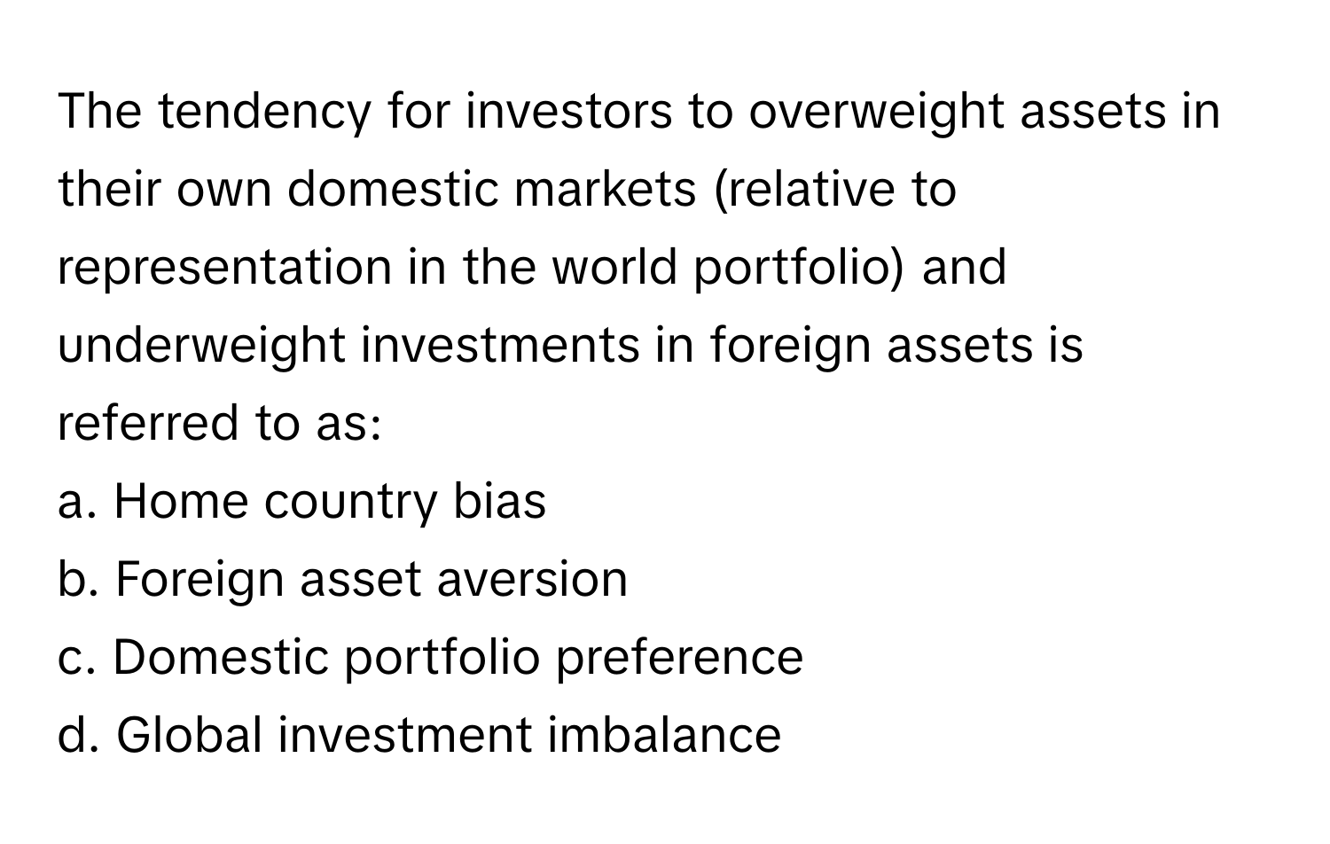 The tendency for investors to overweight assets in their own domestic markets (relative to representation in the world portfolio) and underweight investments in foreign assets is referred to as:

a. Home country bias
b. Foreign asset aversion
c. Domestic portfolio preference
d. Global investment imbalance