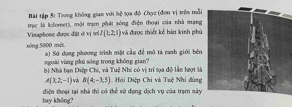 Bài tập 5: Trong không gian với hệ tọa độ Oxyz (đơn vị trên mỗi 
trục là kilomet), một trạm phát sóng điện thoại của nhà mạng 
Vinaphone được đặt ở vị trí I(1;2;1) và được thiết kế bán kinh phủ 
sóng 5000 mét. 
a) Sử dụng phương trình mặt cầu để mô tả ranh giới bên 
ngoài vùng phủ sóng trong không gian? 
b) Nhà bạn Diệp Chi, và Tuệ Nhi có vị trí tọa độ lần lượt là
A(3;2;-1) và B(4;-3;5). Hỏi Diệp Chi và Tuệ Nhi dùng 
điện thoại tại nhà thì có thể sử dụng dịch vụ của trạm này 
hay không?