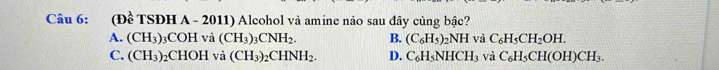 (E overline e TSĐH A - 2011) Alcohol và amine nảo sau đây cùng bậc?
A. (CH_3) 3COH và (CH_3)_3CNH_2. B. (C_6H_5)_2NH và C_6H_5CH_2OH.
C. (CH_3) 2CHOH và (CH_3)_2CHNH_2. D. C_6H_5NHCH_3 và C_6H_5CH(OH)CH_3.