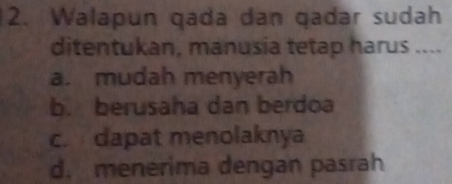 Walapun qada dan qadar sudah
ditentukan, manusia tetap harus ....
a. mudah menyerah
b. berusaha dan berdoa
c. dapat menolaknya
d. menerima dengan pasrah