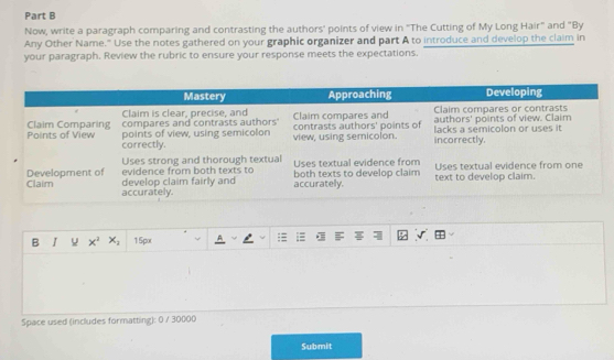 Now, write a paragraph comparing and contrasting the authors' points of view in "The Cutting of My Long Hair" and "By
Any Other Name." Use the notes gathered on your graphic organizer and part A to introduce and develop the claim in
your paragraph. Review the rubric to ensure your response meets the expectations.
B I x^2 x_2 15px
Space used (includes formatting): 0 / 30000
Submit