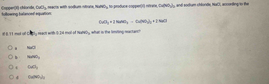 Copper(II) chloride, CuCl_2 reacts with sodium nitrate, NaNO_3, to produce copper(II) nitrate, Cu(NO_3)_2 and sodium chloride, NaCl, according to the
following balanced equation:
CuCl_2+2NaNO_3to Cu(NO_3)_2+2NaCl
If 0.11 mol of Cl_2 react with 0.24 mol of NaNO_3, what is the limiting reactant?
a N a CI
b NaNO_3
C CuCl_2
d Cu(NO_3)_2