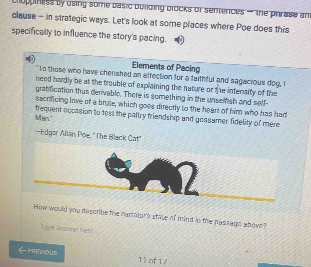 choppiness by using some basic buliding blocks of sentences — the phrase an 
clause — in strategic ways. Let's look at some places where Poe does this 
specifically to influence the story's pacing. 
Elements of Pacing 
"To those who have cherished an affection for a faithful and sagacious dog, I 
need hardly be at the trouble of explaining the nature or the intensity of the 
gratification thus derivable. There is something in the unselfish and self- 
sacrificing love of a brute, which goes directly to the heart of him who has had 
frequent occasion to test the paltry friendship and gossamer fidelity of mere 
Man." 
—Edgar Allan Poe, "The Black Cat" 
How would you describe the narrator's state of mind in the passage above? 
Type answer here 
PREVIOUS 11 of 17