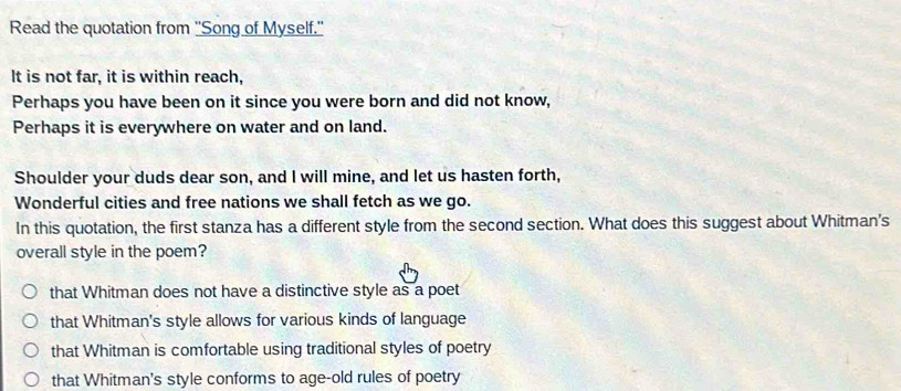 Read the quotation from ''Song of Myself.'
It is not far, it is within reach,
Perhaps you have been on it since you were born and did not know,
Perhaps it is everywhere on water and on land.
Shoulder your duds dear son, and I will mine, and let us hasten forth,
Wonderful cities and free nations we shall fetch as we go.
In this quotation, the first stanza has a different style from the second section. What does this suggest about Whitman's
overall style in the poem?
that Whitman does not have a distinctive style as a poet
that Whitman's style allows for various kinds of language
that Whitman is comfortable using traditional styles of poetry
that Whitman's style conforms to age-old rules of poetry